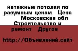 натяжные потолки по разумным ценам › Цена ­ 600 - Московская обл. Строительство и ремонт » Другое   